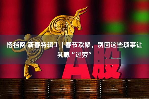 搭档网 新春特辑⑫ | 春节欢聚，别因这些琐事让乳腺“过劳”