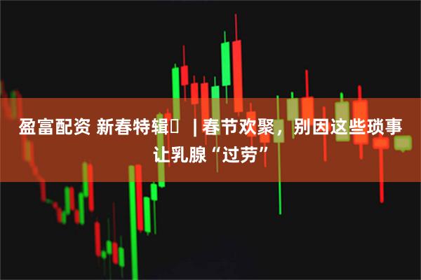 盈富配资 新春特辑⑫ | 春节欢聚，别因这些琐事让乳腺“过劳”