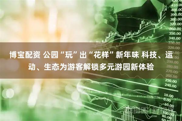 博宝配资 公园“玩”出“花样”新年味 科技、运动、生态为游客解锁多元游园新体验