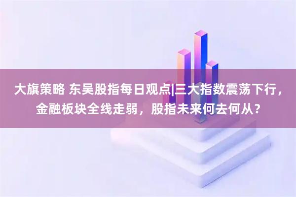 大旗策略 东吴股指每日观点|三大指数震荡下行，金融板块全线走弱，股指未来何去何从？