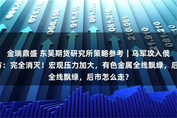 金瑞鼎盛 东吴期货研究所策略参考｜乌军攻入俄境内，俄方：完全消灭！宏观压力加大，有色金属全线飘绿，后市怎么走？