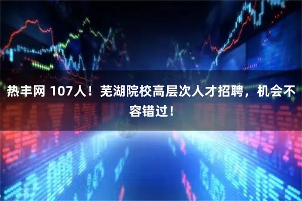 热丰网 107人！芜湖院校高层次人才招聘，机会不容错过！