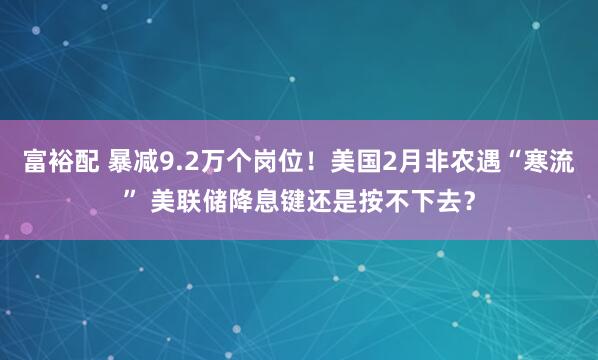 富裕配 暴减9.2万个岗位！美国2月非农遇“寒流” 美联储降息键还是按不下去？