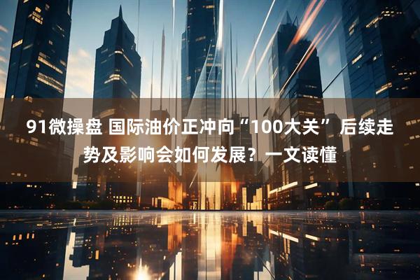 91微操盘 国际油价正冲向“100大关” 后续走势及影响会如何发展？一文读懂