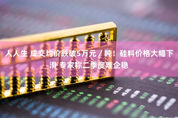 人人生 成交均价跌破5万元／吨！硅料价格大幅下滑 专家称二季度难企稳