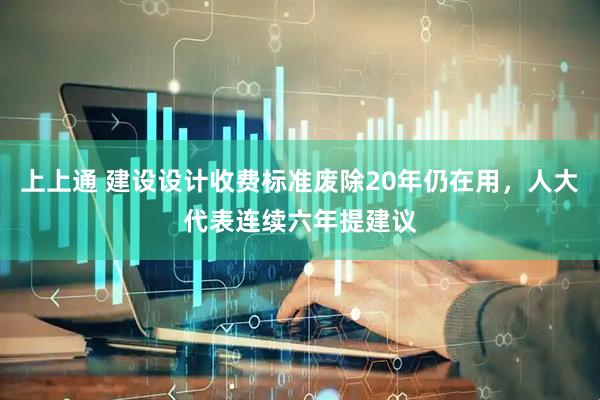上上通 建设设计收费标准废除20年仍在用，人大代表连续六年提建议