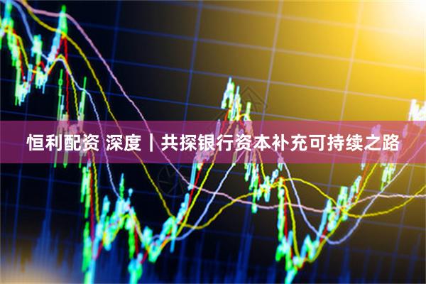 恒利配资 深度｜共探银行资本补充可持续之路