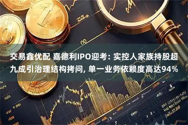 交易鑫优配 嘉德利IPO迎考: 实控人家族持股超九成引治理结构拷问, 单一业务依赖度高达94%