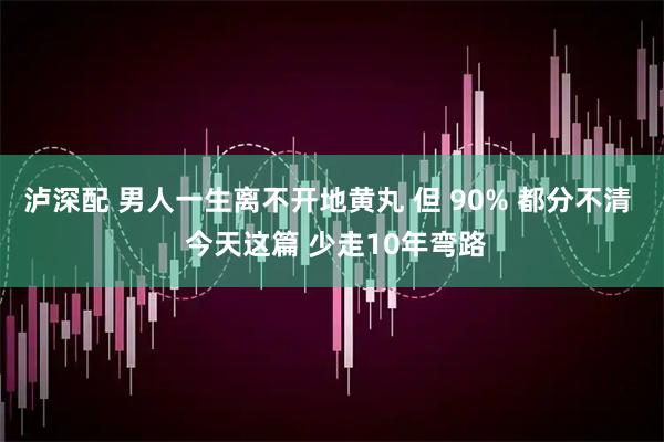 泸深配 男人一生离不开地黄丸 但 90% 都分不清  今天这篇 少走10年弯路