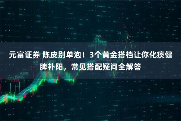 元富证券 陈皮别单泡！3个黄金搭档让你化痰健脾补阳，常见搭配疑问全解答