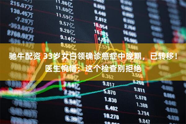 驰牛配资 33岁女白领确诊癌症中晚期，已转移！医生惋惜：这个检查别拒绝