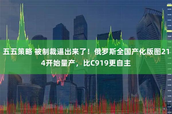 五五策略 被制裁逼出来了！俄罗斯全国产化版图214开始量产，比C919更自主