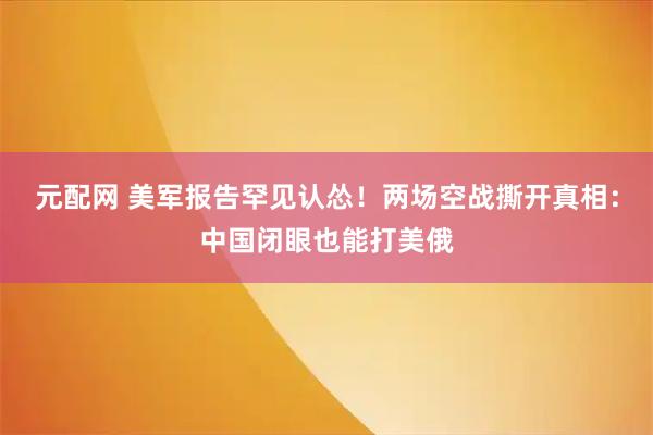 元配网 美军报告罕见认怂！两场空战撕开真相：中国闭眼也能打美俄