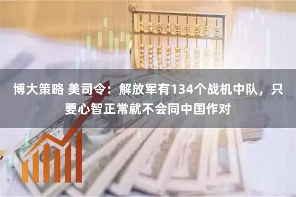 博大策略 美司令：解放军有134个战机中队，只要心智正常就不会同中国作对