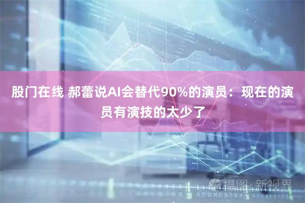 股门在线 郝蕾说AI会替代90%的演员：现在的演员有演技的太少了