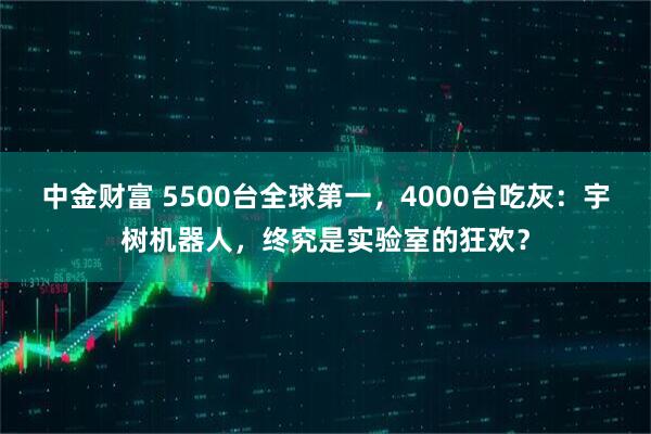 中金财富 5500台全球第一，4000台吃灰：宇树机器人，终究是实验室的狂欢？