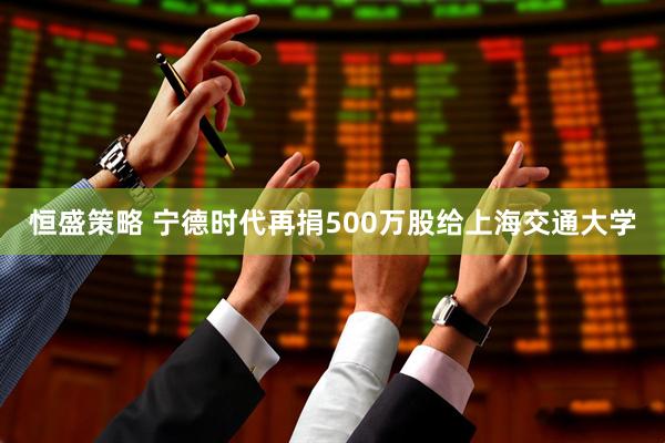恒盛策略 宁德时代再捐500万股给上海交通大学