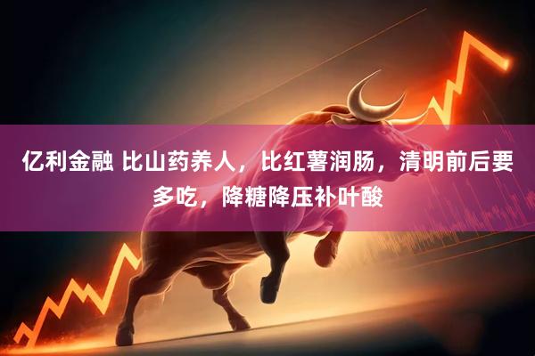 亿利金融 比山药养人，比红薯润肠，清明前后要多吃，降糖降压补叶酸