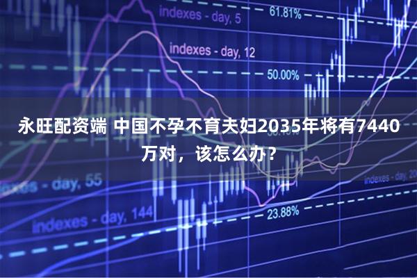 永旺配资端 中国不孕不育夫妇2035年将有7440万对，该怎么办？