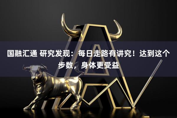 国融汇通 研究发现：每日走路有讲究！达到这个步数，身体更受益