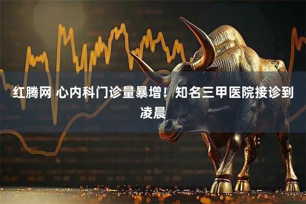 红腾网 心内科门诊量暴增！知名三甲医院接诊到凌晨
