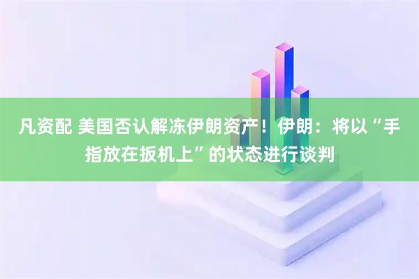 凡资配 美国否认解冻伊朗资产！伊朗：将以“手指放在扳机上”的状态进行谈判