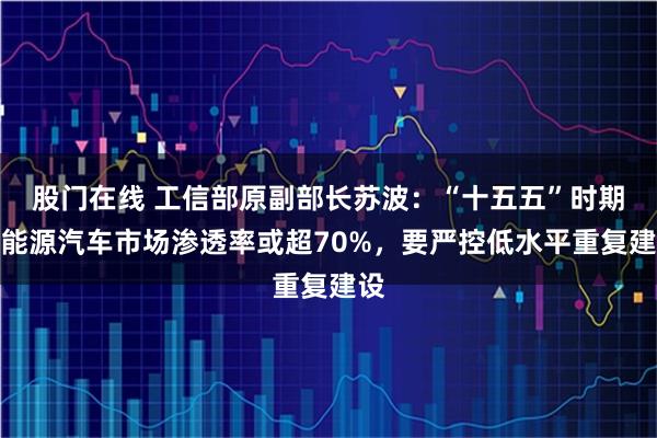 股门在线 工信部原副部长苏波：“十五五”时期新能源汽车市场渗透率或超70%，要严控低水平重复建设