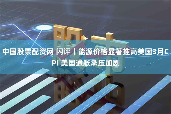 中国股票配资网 闪评丨能源价格显著推高美国3月CPI 美国通胀承压加剧