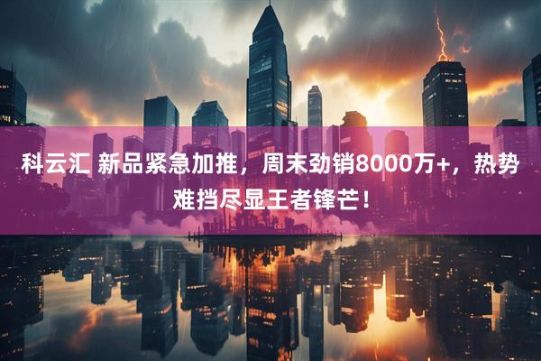 科云汇 新品紧急加推，周末劲销8000万+，热势难挡尽显王者锋芒！