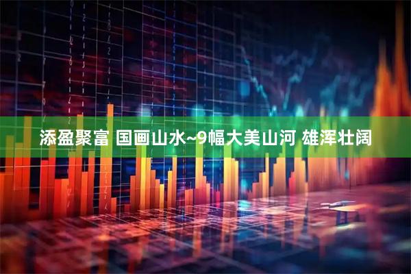 添盈聚富 国画山水~9幅大美山河 雄浑壮阔