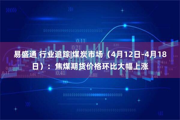 易盛通 行业追踪|煤炭市场（4月12日-4月18日）：焦煤期货价格环比大幅上涨
