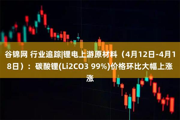 谷锦网 行业追踪|锂电上游原材料（4月12日-4月18日）：碳酸锂(Li2CO3 99%)价格环比大幅上涨