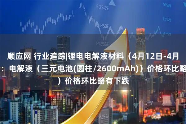 顺应网 行业追踪|锂电电解液材料（4月12日-4月18日）：电解液（三元电池(圆柱/2600mAh)）价格环比略有下跌