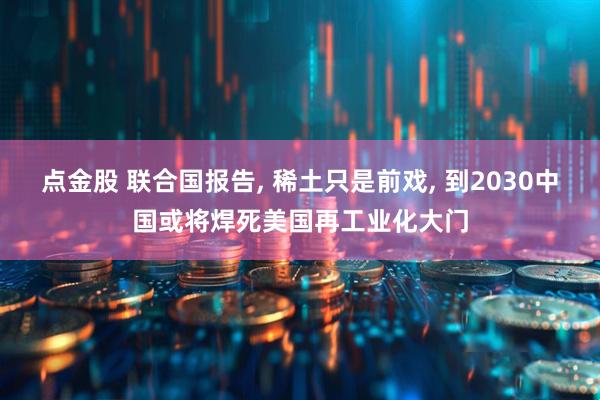 点金股 联合国报告, 稀土只是前戏, 到2030中国或将焊死美国再工业化大门