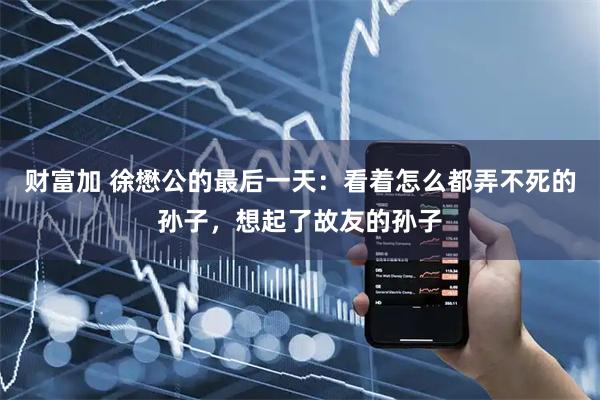 财富加 徐懋公的最后一天：看着怎么都弄不死的孙子，想起了故友的孙子