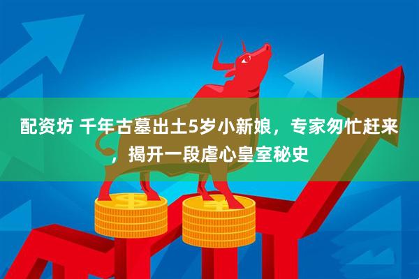 配资坊 千年古墓出土5岁小新娘，专家匆忙赶来，揭开一段虐心皇室秘史
