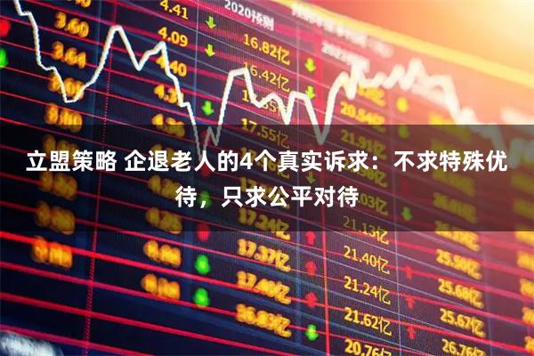 立盟策略 企退老人的4个真实诉求：不求特殊优待，只求公平对待