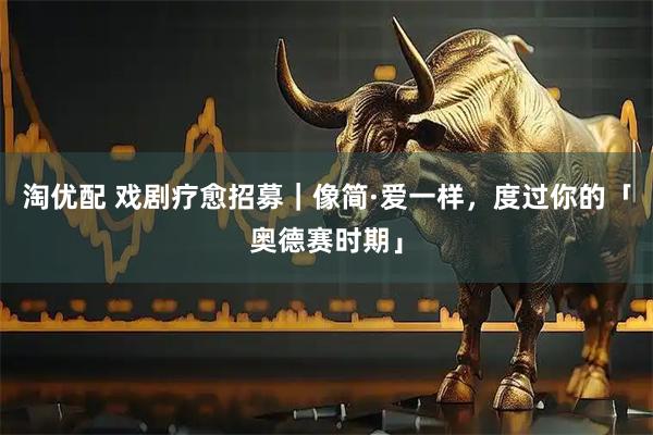 淘优配 戏剧疗愈招募｜像简·爱一样，度过你的「奥德赛时期」