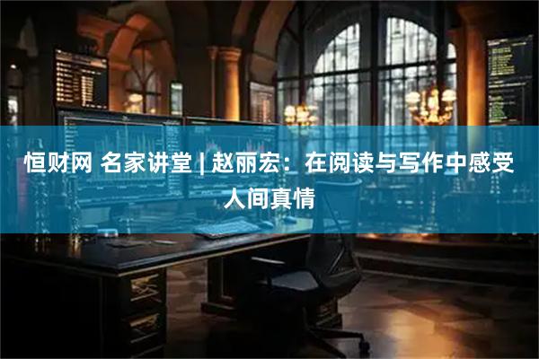 恒财网 名家讲堂 | 赵丽宏：在阅读与写作中感受人间真情