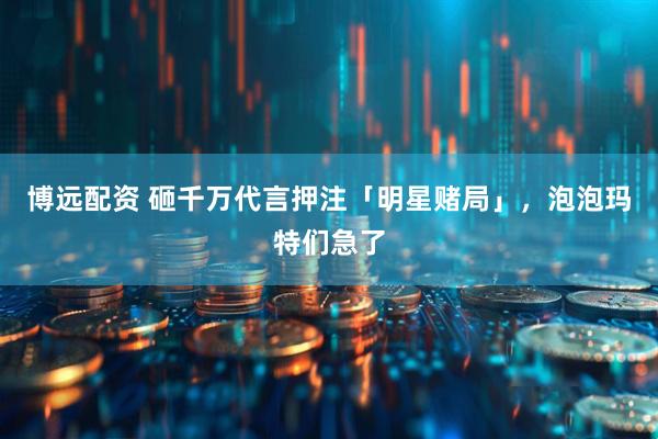 博远配资 砸千万代言押注「明星赌局」，泡泡玛特们急了
