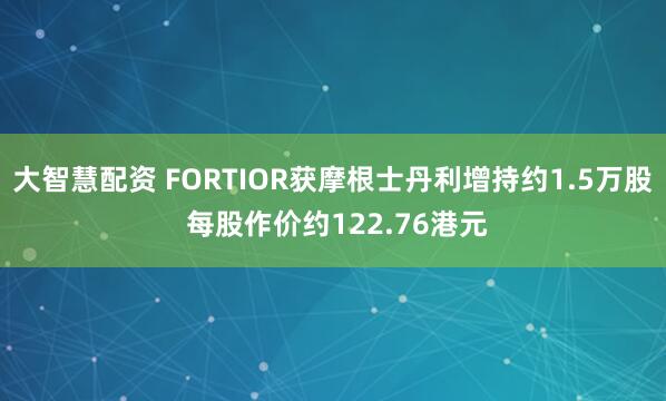 大智慧配资 FORTIOR获摩根士丹利增持约1.5万股 每股作价约122.76港元