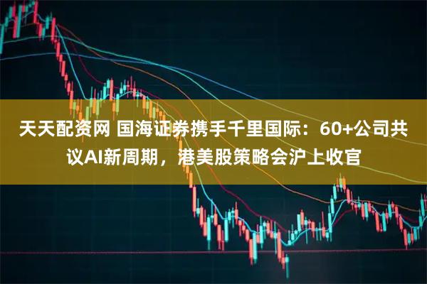 天天配资网 国海证券携手千里国际：60+公司共议AI新周期，港美股策略会沪上收官