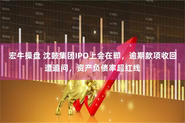 宏牛操盘 沈鼓集团IPO上会在即，逾期款项收回遭追问，资产负债率超红线