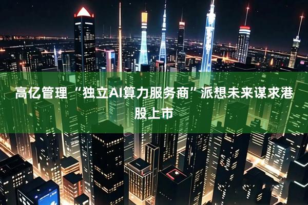 高亿管理 “独立AI算力服务商”派想未来谋求港股上市