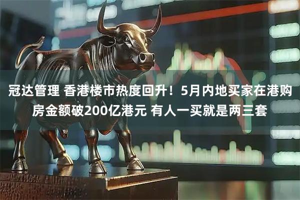 冠达管理 香港楼市热度回升！5月内地买家在港购房金额破200亿港元 有人一买就是两三套