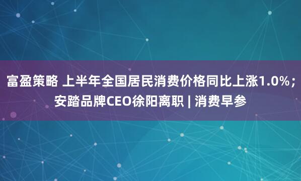 富盈策略 上半年全国居民消费价格同比上涨1.0%；安踏品牌CEO徐阳离职 | 消费早参