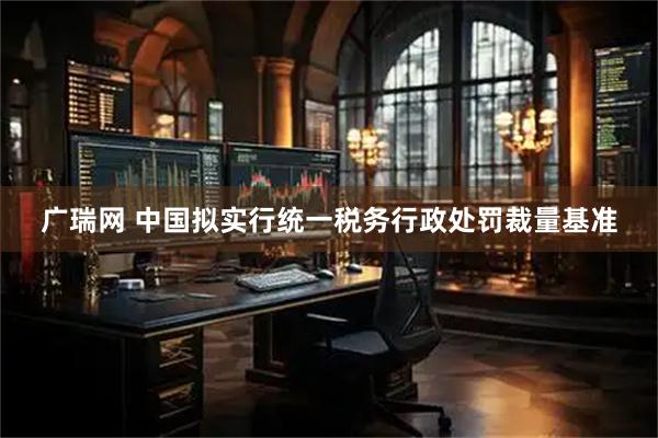 广瑞网 中国拟实行统一税务行政处罚裁量基准