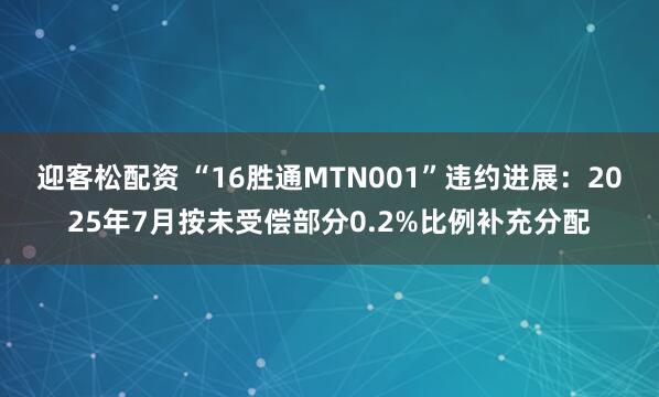 迎客松配资 “16胜通MTN001”违约进展：2025年7月按未受偿部分0.2%比例补充分配