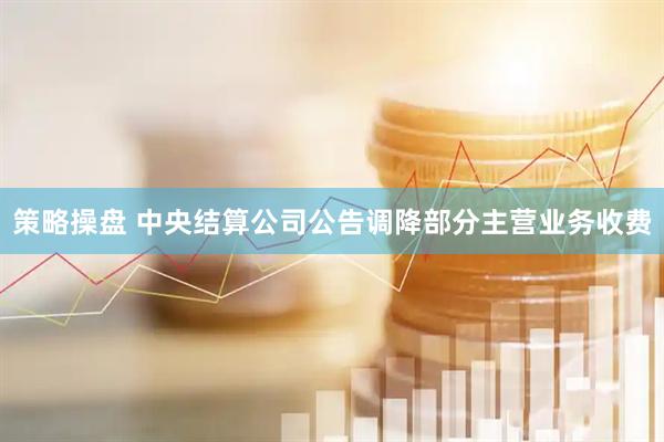 策略操盘 中央结算公司公告调降部分主营业务收费