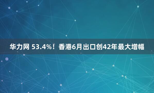华力网 53.4%！香港6月出口创42年最大增幅